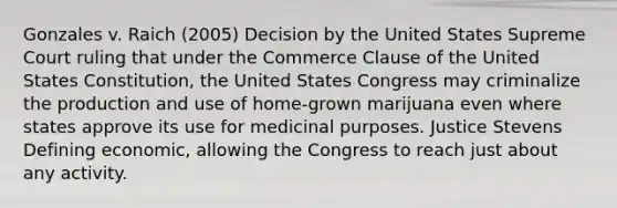 Gonzales v. Raich (2005) Decision by the United States Supreme Court ruling that under the Commerce Clause of the United States Constitution, the United States Congress may criminalize the production and use of home-grown marijuana even where states approve its use for medicinal purposes. Justice Stevens Defining economic, allowing the Congress to reach just about any activity.