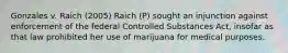 Gonzales v. Raich (2005) Raich (P) sought an injunction against enforcement of the federal Controlled Substances Act, insofar as that law prohibited her use of marijuana for medical purposes.