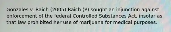 Gonzales v. Raich (2005) Raich (P) sought an injunction against enforcement of the federal Controlled Substances Act, insofar as that law prohibited her use of marijuana for medical purposes.