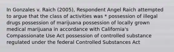 In Gonzales v. Raich (2005), Respondent Angel Raich attempted to argue that the class of activities was * possession of illegal drugs possession of marijuana possession of locally grown medical marijuana in accordance with California's Compassionate Use Act possession of controlled substance regulated under the federal Controlled Substances Act