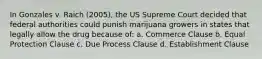 In Gonzales v. Raich (2005), the US Supreme Court decided that federal authorities could punish marijuana growers in states that legally allow the drug because of: a. Commerce Clause b. Equal Protection Clause c. Due Process Clause d. Establishment Clause