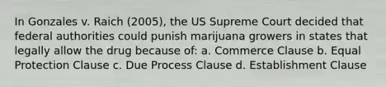 In Gonzales v. Raich (2005), the US Supreme Court decided that federal authorities could punish marijuana growers in states that legally allow the drug because of: a. Commerce Clause b. Equal Protection Clause c. Due Process Clause d. Establishment Clause