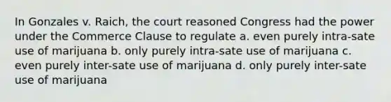 In Gonzales v. Raich, the court reasoned Congress had the power under the Commerce Clause to regulate a. even purely intra-sate use of marijuana b. only purely intra-sate use of marijuana c. even purely inter-sate use of marijuana d. only purely inter-sate use of marijuana