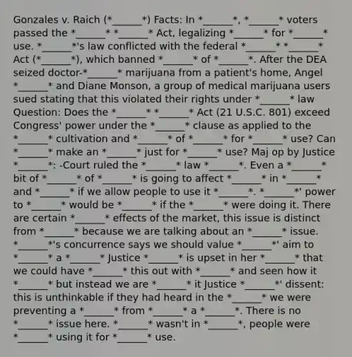 Gonzales v. Raich (*______*) Facts: In *______*, *______* voters passed the *______* *______* Act, legalizing *______* for *______* use. *______*'s law conflicted with the federal *______* *______* Act (*______*), which banned *______* of *______*. After the DEA seized doctor-*______* marijuana from a patient's home, Angel *______* and Diane Monson, a group of medical marijuana users sued stating that this violated their rights under *______* law Question: Does the *______* *______* Act (21 U.S.C. 801) exceed Congress' power under the *______* clause as applied to the *______* cultivation and *______* of *______* for *______* use? Can *______* make an *______* just for *______* use? Maj op by Justice *______*: -Court ruled the *______* law *______*. Even a *______* bit of *______* of *______* is going to affect *______* in *______* and *______* if we allow people to use it *______*. *______*' power to *______* would be *______* if the *______* were doing it. There are certain *______* effects of the market, this issue is distinct from *______* because we are talking about an *______* issue. *______*'s concurrence says we should value *______*' aim to *______* a *______* Justice *______* is upset in her *______* that we could have *______* this out with *______* and seen how it *______* but instead we are *______* it Justice *______*' dissent: this is unthinkable if they had heard in the *______* we were preventing a *______* from *______* a *______*. There is no *______* issue here. *______* wasn't in *______*, people were *______* using it for *______* use.