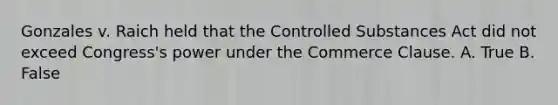 Gonzales v. Raich held that the Controlled Substances Act did not exceed Congress's power under the Commerce Clause. A. True B. False