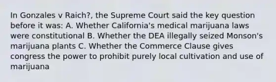 In Gonzales v Raich?, the Supreme Court said the key question before it was: A. Whether California's medical marijuana laws were constitutional B. Whether the DEA illegally seized Monson's marijuana plants C. Whether the Commerce Clause gives congress the power to prohibit purely local cultivation and use of marijuana