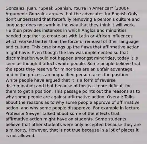 Gonzalez, Juan. "Speak Spanish, You're in America!" (2000)- Argument: Gonzalez argues that the advocates for English Only don't understand that forcefully removing a person's culture and language does not work in the way that they think it will work. He then provides instances in which Anglos and minorities banded together to create art with Latin or African influences which worked better than the forceful removal of their language and culture. This case brings up the flaws that affirmative action might have. Even though the law was implemented so that discrimination would not happen amongst minorities, today it is seen as though it affects white people. Some people believe that the spots they reserve for minorities are an unfair advantage, and in the process an unqualified person takes the position. White people have argued that it is a form of reverse discrimination and that because of this is it more difficult for them to get a position. This passage points out the reasons as to why some people are against affirmative action. Overall: Talks about the reasons as to why some people approve of affirmative action, and why some people disapprove. For example in lecture Professor Sawyer talked about some of the effects that affirmative action might have on students. Some students believe that other students were only accepted because they are a minority. However, that is not true because in a lot of places it is not allowed.