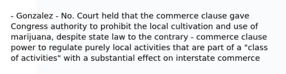 - Gonzalez - No. Court held that the commerce clause gave Congress authority to prohibit the local cultivation and use of marijuana, despite state law to the contrary - commerce clause power to regulate purely local activities that are part of a "class of activities" with a substantial effect on interstate commerce