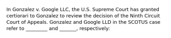 In Gonzalez v. Google LLC, the U.S. Supreme Court has granted certiorari to Gonzalez to review the decision of the Ninth Circuit Court of Appeals. Gonzalez and Google LLD in the SCOTUS case refer to _________ and _______, respectively: