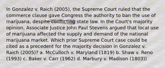 In Gonzalez v. Raich (2005), the Supreme Court ruled that the commerce clause gave Congress the authority to ban the use of marijuana, despite conflicting state law. In the Court's majority opinion, Associate Justice John Paul Stevens argued that local use of marijuana affected the supply and demand of the national marijuana market. Which prior Supreme Court case could be cited as a precedent for the majority decision in Gonzalez v. Raich (2005)? a. McCulloch v. Maryland (1819) b. Shaw v. Reno (1993) c. Baker v. Carr (1962) d. Marbury v. Madison (1803))