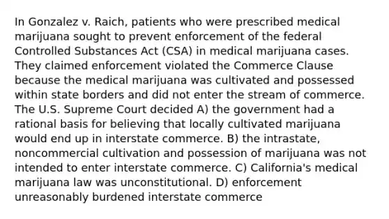 In Gonzalez v. Raich, patients who were prescribed medical marijuana sought to prevent enforcement of the federal Controlled Substances Act (CSA) in medical marijuana cases. They claimed enforcement violated the Commerce Clause because the medical marijuana was cultivated and possessed within state borders and did not enter the stream of commerce. The U.S. Supreme Court decided A) the government had a rational basis for believing that locally cultivated marijuana would end up in interstate commerce. B) the intrastate, noncommercial cultivation and possession of marijuana was not intended to enter interstate commerce. C) California's medical marijuana law was unconstitutional. D) enforcement unreasonably burdened interstate commerce