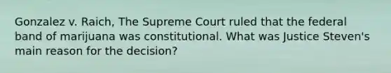 Gonzalez v. Raich, The Supreme Court ruled that the federal band of marijuana was constitutional. What was Justice Steven's main reason for the decision?