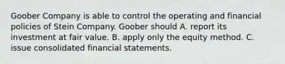 Goober Company is able to control the operating and financial policies of Stein Company. Goober should A. report its investment at fair value. B. apply only the equity method. C. issue consolidated financial statements.