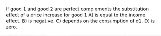 If good 1 and good 2 are perfect complements the substitution effect of a price increase for good 1 A) is equal to the income effect. B) is negative. C) depends on the consumption of q1. D) is zero.