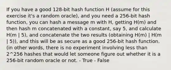 If you have a good 128-bit hash function H (assume for this exercise it's a random oracle), and you need a 256-bit hash function, you can hash a message m with H, getting H(m) and then hash m concatenated with a constant, say 5, and calculate H(m | 5), and concatenate the two results (obtaining H(m) | H(m | 5)), and this will be as secure as a good 256-bit hash function. (in other words, there is no experiment involving <a href='https://www.questionai.com/knowledge/k7BtlYpAMX-less-than' class='anchor-knowledge'>less than</a> 2^256 hashes that would let someone figure out whether it is a 256-bit random oracle or not. - True - False