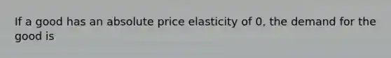 If a good has an absolute price elasticity of 0, the demand for the good is