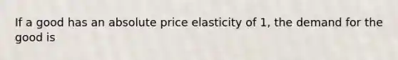 If a good has an absolute price elasticity of 1, the demand for the good is