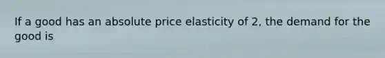 If a good has an absolute price elasticity of 2, the demand for the good is