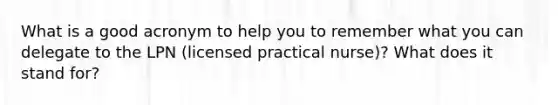 What is a good acronym to help you to remember what you can delegate to the LPN (licensed practical nurse)? What does it stand for?