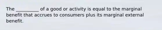 The __________ of a good or activity is equal to the marginal benefit that accrues to consumers plus its marginal external benefit.