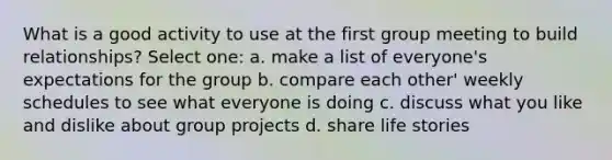 What is a good activity to use at the first group meeting to build relationships? Select one: a. make a list of everyone's expectations for the group b. compare each other' weekly schedules to see what everyone is doing c. discuss what you like and dislike about group projects d. share life stories