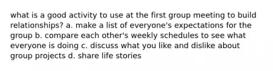 what is a good activity to use at the first group meeting to build relationships? a. make a list of everyone's expectations for the group b. compare each other's weekly schedules to see what everyone is doing c. discuss what you like and dislike about group projects d. share life stories