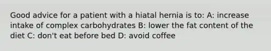 Good advice for a patient with a hiatal hernia is to: A: increase intake of complex carbohydrates B: lower the fat content of the diet C: don't eat before bed D: avoid coffee