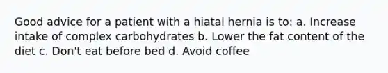 Good advice for a patient with a hiatal hernia is to: a. Increase intake of complex carbohydrates b. Lower the fat content of the diet c. Don't eat before bed d. Avoid coffee