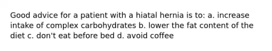 Good advice for a patient with a hiatal hernia is to: a. increase intake of complex carbohydrates b. lower the fat content of the diet c. don't eat before bed d. avoid coffee