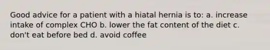 Good advice for a patient with a hiatal hernia is to: a. increase intake of complex CHO b. lower the fat content of the diet c. don't eat before bed d. avoid coffee