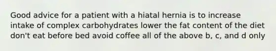 Good advice for a patient with a hiatal hernia is to increase intake of complex carbohydrates lower the fat content of the diet don't eat before bed avoid coffee all of the above b, c, and d only