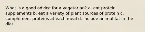 What is a good advice for a vegetarian? a. eat protein supplements b. eat a variety of plant sources of protein c. complement proteins at each meal d. include animal fat in the diet