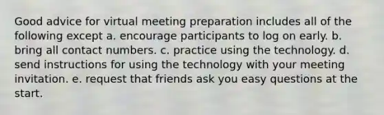 Good advice for virtual meeting preparation includes all of the following except a. encourage participants to log on early. b. bring all contact numbers. c. practice using the technology. d. send instructions for using the technology with your meeting invitation. e. request that friends ask you easy questions at the start.