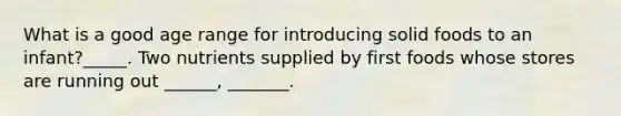 What is a good age range for introducing solid foods to an infant?_____. Two nutrients supplied by first foods whose stores are running out ______, _______.