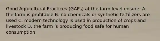 Good Agricultural Practices (GAPs) at the farm level ensure: A. the farm is profitable B. no chemicals or synthetic fertilizers are used C. modern technology is used in production of crops and livestock D. the farm is producing food safe for human consumption