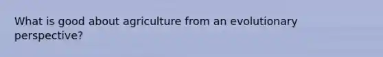 What is good about agriculture from an evolutionary perspective?