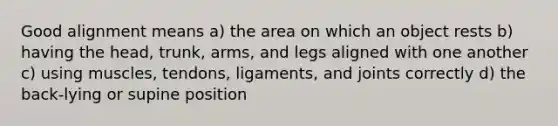 Good alignment means a) the area on which an object rests b) having the head, trunk, arms, and legs aligned with one another c) using muscles, tendons, ligaments, and joints correctly d) the back-lying or supine position