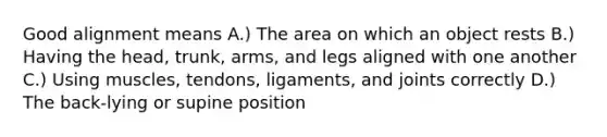 Good alignment means A.) The area on which an object rests B.) Having the head, trunk, arms, and legs aligned with one another C.) Using muscles, tendons, ligaments, and joints correctly D.) The back-lying or supine position