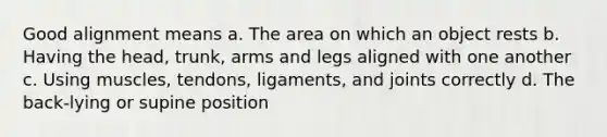 Good alignment means a. The area on which an object rests b. Having the head, trunk, arms and legs aligned with one another c. Using muscles, tendons, ligaments, and joints correctly d. The back-lying or supine position