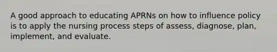 A good approach to educating APRNs on how to influence policy is to apply the nursing process steps of assess, diagnose, plan, implement, and evaluate.