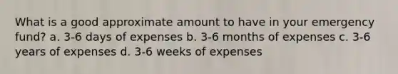 What is a good approximate amount to have in your emergency fund? a. 3-6 days of expenses b. 3-6 months of expenses c. 3-6 years of expenses d. 3-6 weeks of expenses