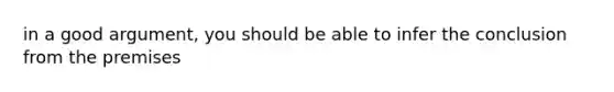 in a good argument, you should be able to infer the conclusion from the premises