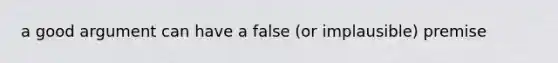 a good argument can have a false (or implausible) premise