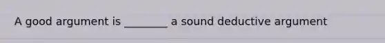 A good argument is ________ a sound deductive argument