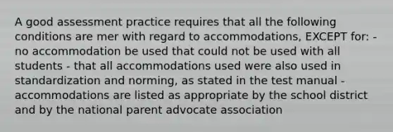 A good assessment practice requires that all the following conditions are mer with regard to accommodations, EXCEPT for: - no accommodation be used that could not be used with all students - that all accommodations used were also used in standardization and norming, as stated in the test manual - accommodations are listed as appropriate by the school district and by the national parent advocate association