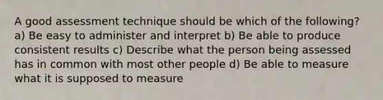 A good assessment technique should be which of the following? a) Be easy to administer and interpret b) Be able to produce consistent results c) Describe what the person being assessed has in common with most other people d) Be able to measure what it is supposed to measure