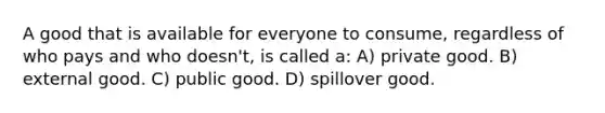 A good that is available for everyone to consume, regardless of who pays and who doesn't, is called a: A) private good. B) external good. C) public good. D) spillover good.