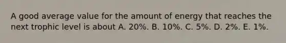 A good average value for the amount of energy that reaches the next trophic level is about A. 20%. B. 10%. C. 5%. D. 2%. E. 1%.