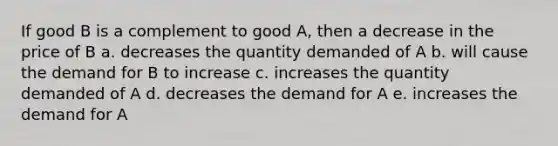 If good B is a complement to good A, then a decrease in the price of B a. decreases the quantity demanded of A b. will cause the demand for B to increase c. increases the quantity demanded of A d. decreases the demand for A e. increases the demand for A