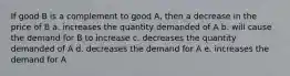 If good B is a complement to good A, then a decrease in the price of B a. increases the quantity demanded of A b. will cause the demand for B to increase c. decreases the quantity demanded of A d. decreases the demand for A e. increases the demand for A